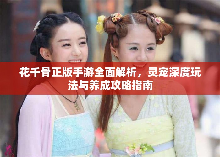 花千骨正版手游全面解析，灵宠深度玩法与养成攻略指南