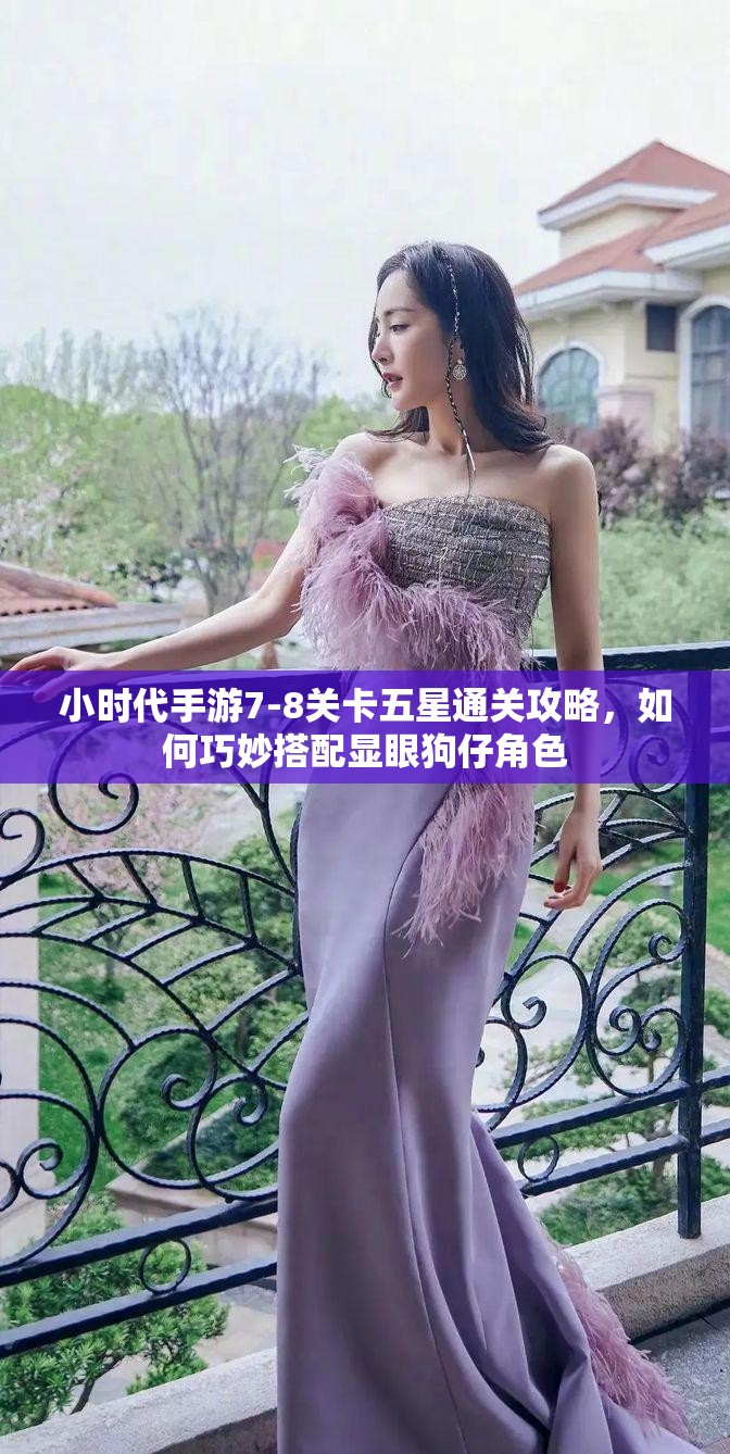 小时代手游7-8关卡五星通关攻略，如何巧妙搭配显眼狗仔角色