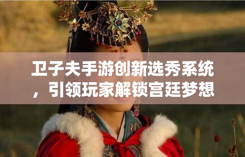 卫子夫手游创新选秀系统，引领玩家解锁宫廷梦想与荣耀新篇章