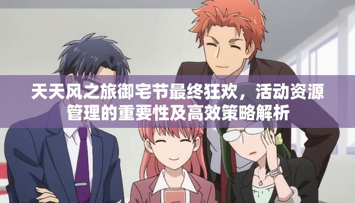 天天风之旅御宅节最终狂欢，活动资源管理的重要性及高效策略解析