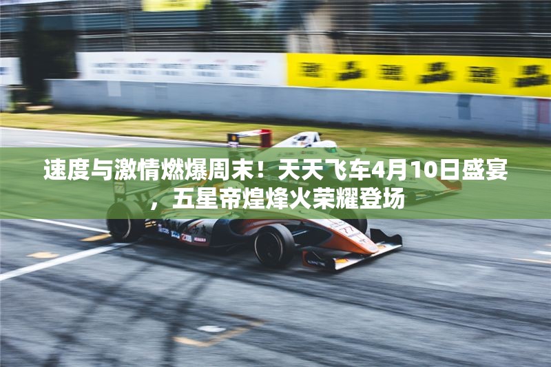 速度与激情燃爆周末！天天飞车4月10日盛宴，五星帝煌烽火荣耀登场