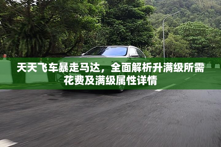 天天飞车暴走马达，全面解析升满级所需花费及满级属性详情