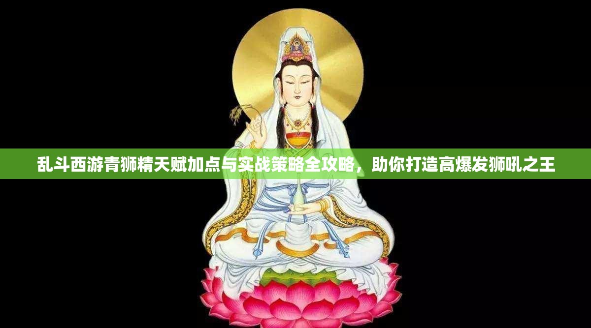 乱斗西游青狮精天赋加点与实战策略全攻略，助你打造高爆发狮吼之王