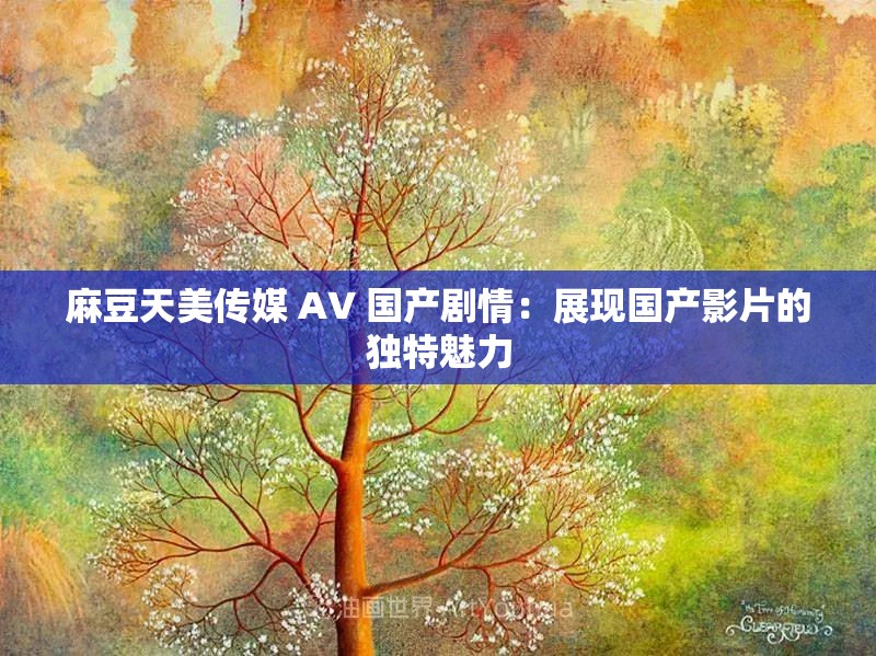 麻豆天美传媒 A∨ 国产剧情：展现国产影片的独特魅力