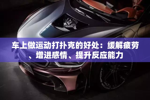 车上做运动打扑克的好处：缓解疲劳、增进感情、提升反应能力