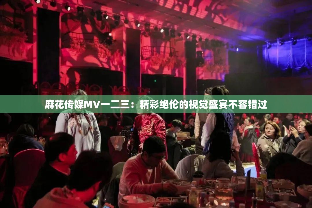 麻花传媒MV一二三：精彩绝伦的视觉盛宴不容错过