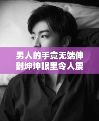 男人的手竟无端伸到坤坤眼里令人震惊
