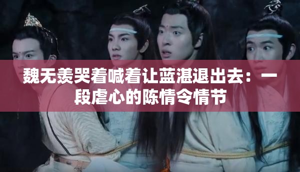 魏无羡哭着喊着让蓝湛退出去：一段虐心的陈情令情节