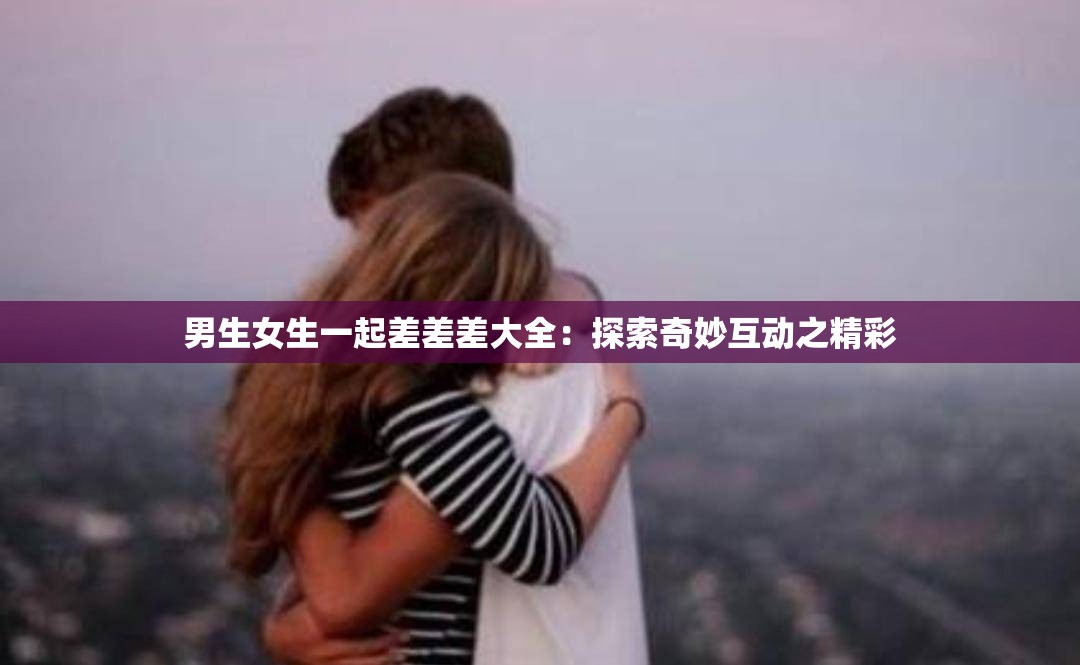 男生女生一起差差差大全：探索奇妙互动之精彩