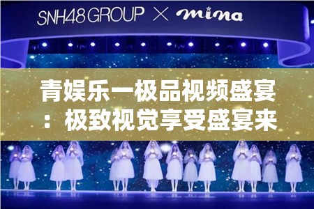 青娱乐一极品视频盛宴：极致视觉享受盛宴来袭