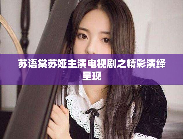 苏语棠苏娅主演电视剧之精彩演绎呈现