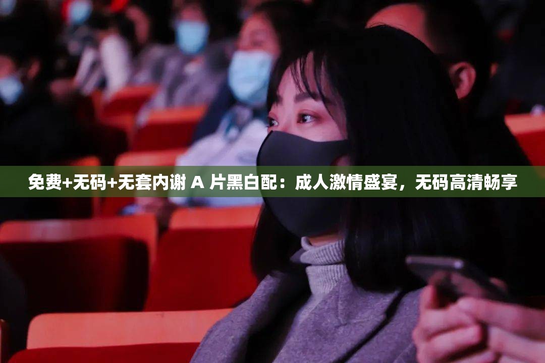 免费+无码+无套内谢 A 片黑白配：成人激情盛宴，无码高清畅享