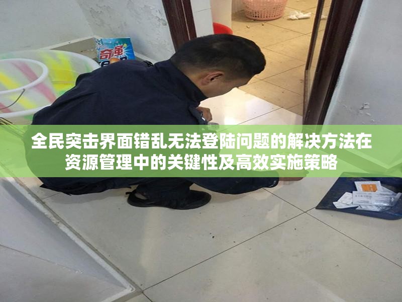 全民突击界面错乱无法登陆问题的解决方法在资源管理中的关键性及高效实施策略
