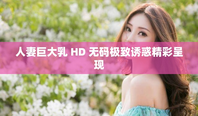 人妻巨大乳 HD 无码极致诱惑精彩呈现