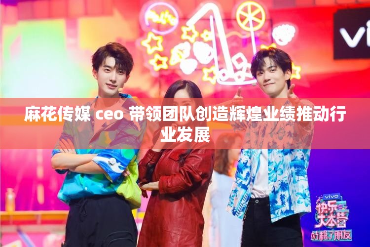 麻花传媒 ceo 带领团队创造辉煌业绩推动行业发展