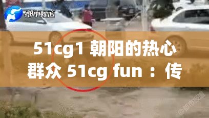 51cg1 朝阳的热心群众 51cg fun ：传递温暖与力量的使者