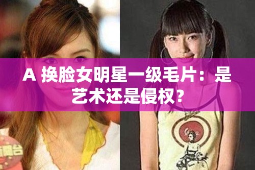 A 换脸女明星一级毛片：是艺术还是侵权？