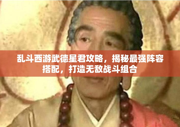 乱斗西游武德星君攻略，揭秘最强阵容搭配，打造无敌战斗组合