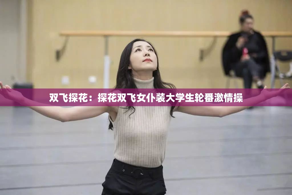 双飞探花：探花双飞女仆装大学生轮番激情操