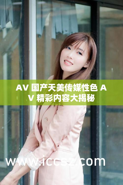 AV 国产天美传媒性色 AV 精彩内容大揭秘