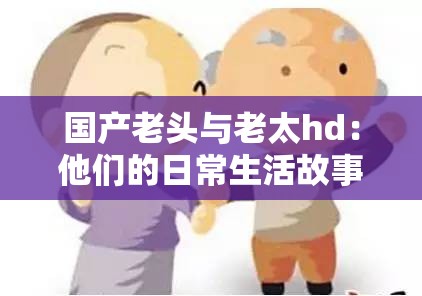 国产老头与老太hd：他们的日常生活故事与情感经历