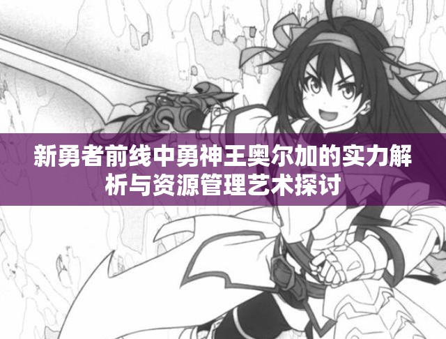 新勇者前线中勇神王奥尔加的实力解析与资源管理艺术探讨