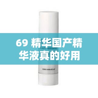 69 精华国产精华液真的好用吗？深度解析探讨
