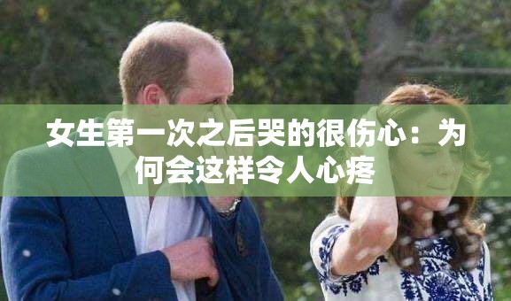 女生第一次之后哭的很伤心：为何会这样令人心疼