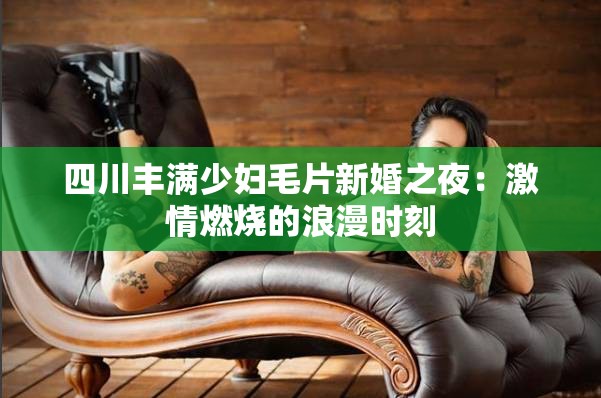 四川丰满少妇毛片新婚之夜：激情燃烧的浪漫时刻
