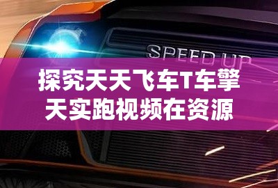 探究天天飞车T车擎天实跑视频在资源管理中的核心价值与高效整合利用策略