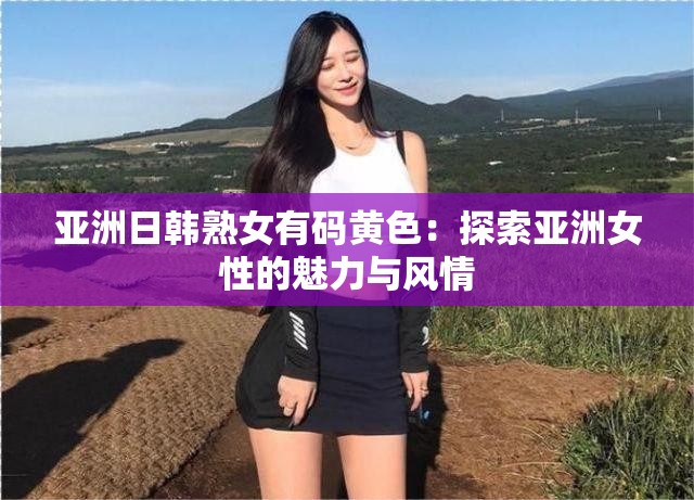 亚洲日韩熟女有码黄色：探索亚洲女性的魅力与风情