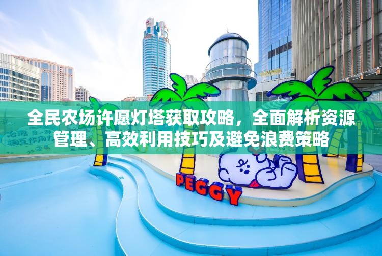 全民农场许愿灯塔获取攻略，全面解析资源管理、高效利用技巧及避免浪费策略
