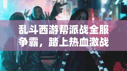 乱斗西游帮派战全服争霸，踏上热血激战之旅，争夺荣耀之路