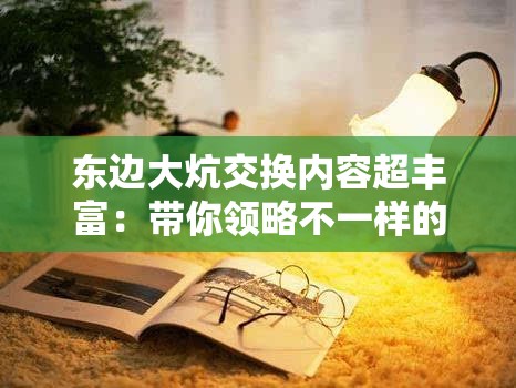 东边大炕交换内容超丰富：带你领略不一样的精彩世界