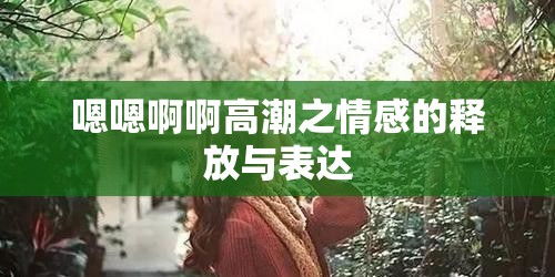 嗯嗯啊啊高潮之情感的释放与表达