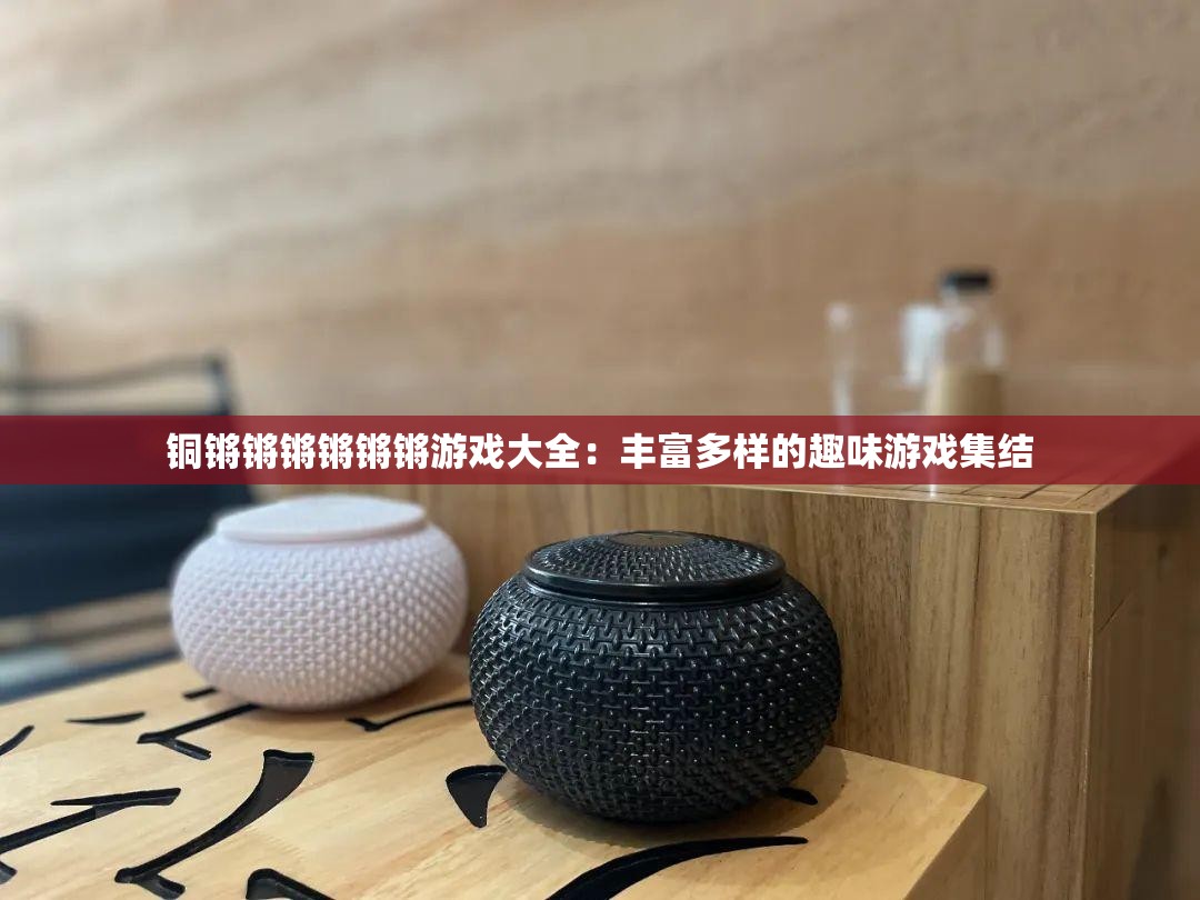 铜锵锵锵锵锵锵游戏大全：丰富多样的趣味游戏集结