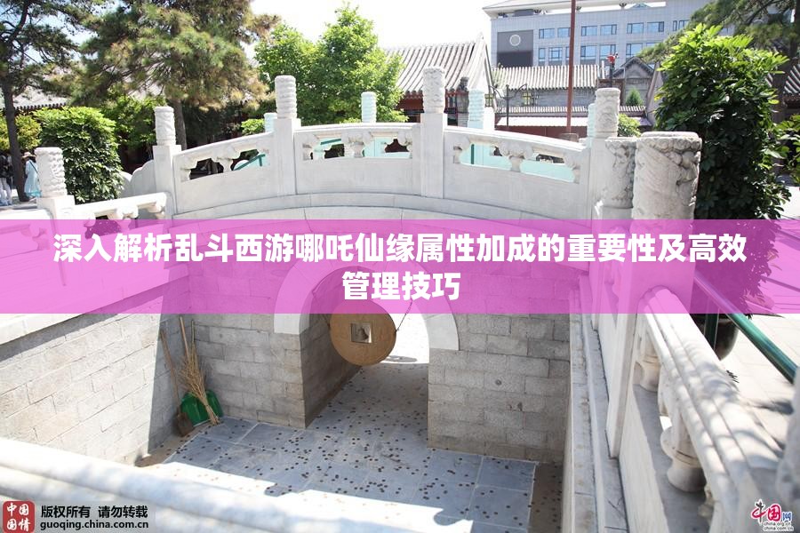 深入解析乱斗西游哪吒仙缘属性加成的重要性及高效管理技巧