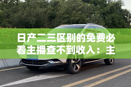 日产二三区别的免费必看主播查不到收入：主播收入不公开的原因揭秘