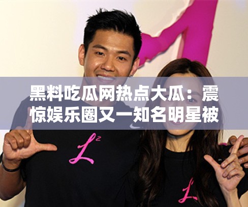 黑料吃瓜网热点大瓜：震惊娱乐圈又一知名明星被曝出轨？