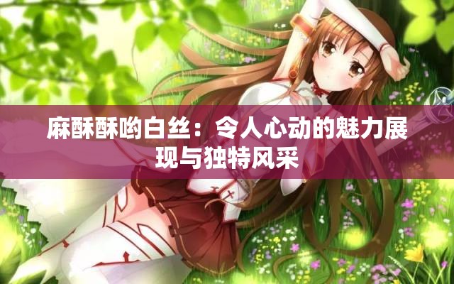 麻酥酥哟白丝：令人心动的魅力展现与独特风采