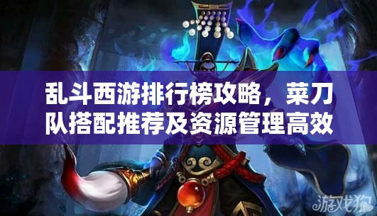 乱斗西游排行榜攻略，菜刀队搭配推荐及资源管理高效使用策略，实现战力最大化价值