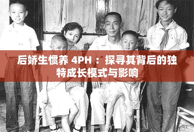 后娇生惯养 4PH ：探寻其背后的独特成长模式与影响