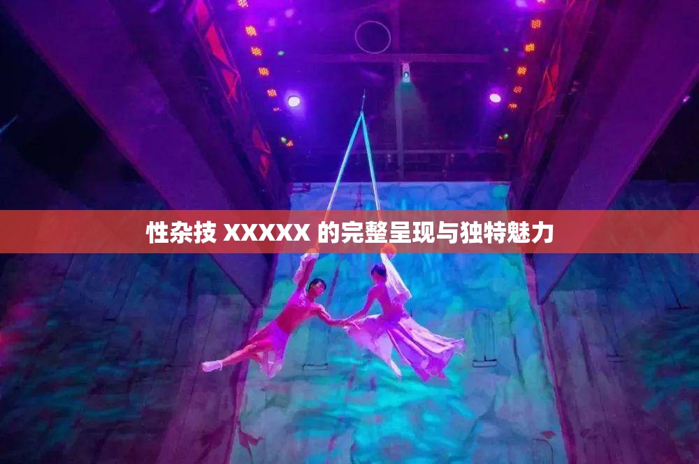 性杂技 XXXXX 的完整呈现与独特魅力