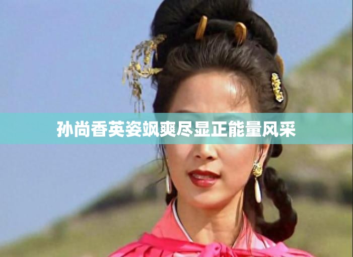 孙尚香英姿飒爽尽显正能量风采