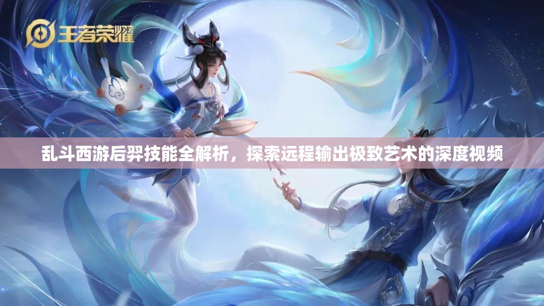 乱斗西游后羿技能全解析，探索远程输出极致艺术的深度视频