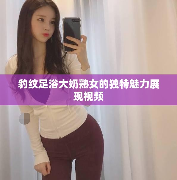 豹纹足浴大奶熟女的独特魅力展现视频
