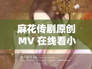 麻花传剧原创 MV 在线看小说：精彩剧情不容错过
