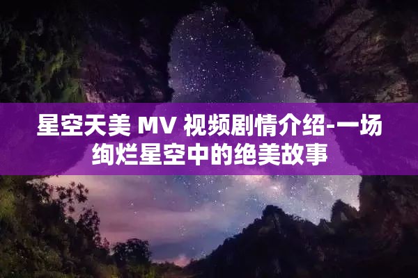 星空天美 MV 视频剧情介绍-一场绚烂星空中的绝美故事
