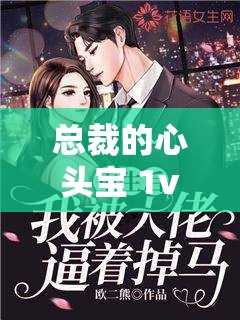 总裁的心头宝 1v1：一场豪门爱恋的极致纠缠与深情守护