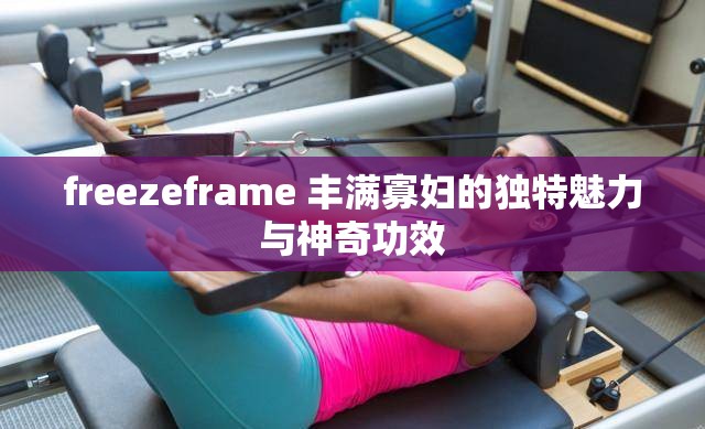 freezeframe 丰满寡妇的独特魅力与神奇功效